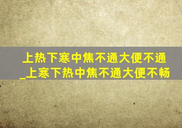 上热下寒中焦不通大便不通_上寒下热中焦不通大便不畅