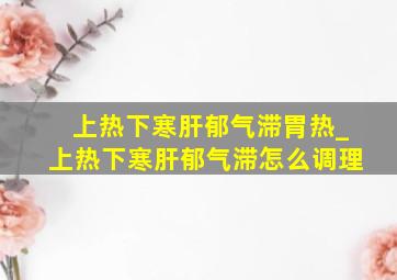 上热下寒肝郁气滞胃热_上热下寒肝郁气滞怎么调理