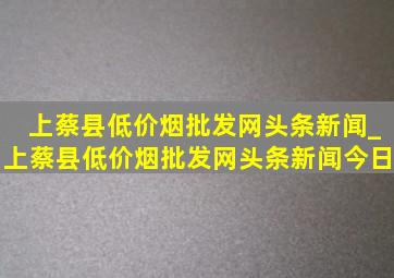 上蔡县(低价烟批发网)头条新闻_上蔡县(低价烟批发网)头条新闻今日