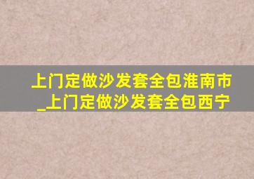 上门定做沙发套全包淮南市_上门定做沙发套全包西宁