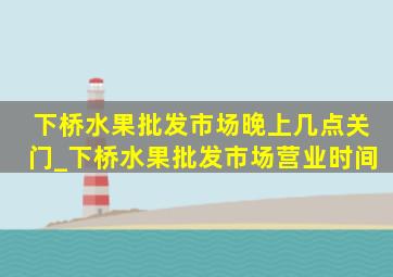 下桥水果批发市场晚上几点关门_下桥水果批发市场营业时间