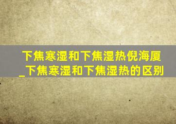 下焦寒湿和下焦湿热倪海厦_下焦寒湿和下焦湿热的区别