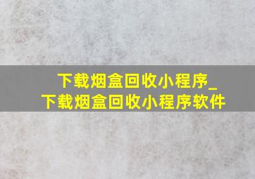 下载烟盒回收小程序_下载烟盒回收小程序软件