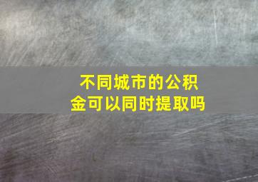 不同城市的公积金可以同时提取吗