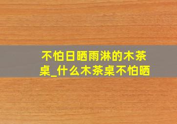 不怕日晒雨淋的木茶桌_什么木茶桌不怕晒