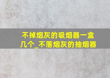 不掉烟灰的吸烟器一盒几个_不落烟灰的抽烟器