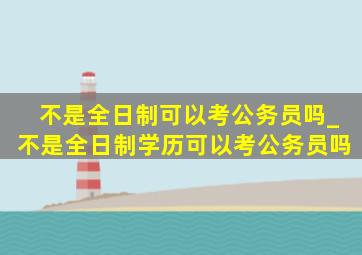 不是全日制可以考公务员吗_不是全日制学历可以考公务员吗