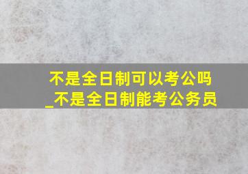 不是全日制可以考公吗_不是全日制能考公务员