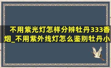 不用紫光灯怎样分辨牡丹333香烟_不用紫外线灯怎么鉴别牡丹小包