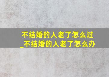 不结婚的人老了怎么过_不结婚的人老了怎么办