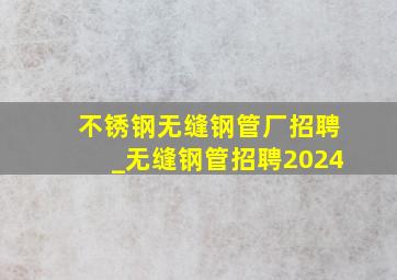 不锈钢无缝钢管厂招聘_无缝钢管招聘2024