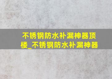 不锈钢防水补漏神器顶楼_不锈钢防水补漏神器