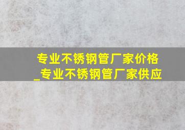 专业不锈钢管厂家价格_专业不锈钢管厂家供应