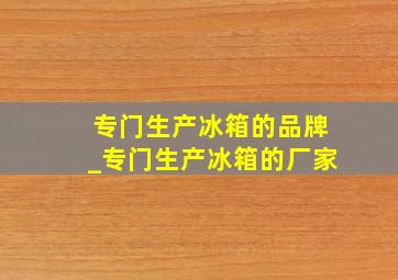 专门生产冰箱的品牌_专门生产冰箱的厂家