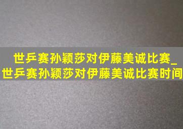 世乒赛孙颖莎对伊藤美诚比赛_世乒赛孙颖莎对伊藤美诚比赛时间