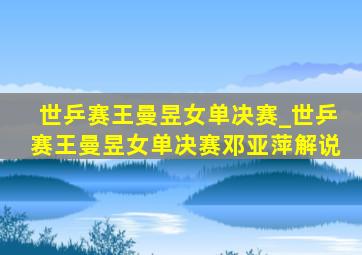 世乒赛王曼昱女单决赛_世乒赛王曼昱女单决赛邓亚萍解说