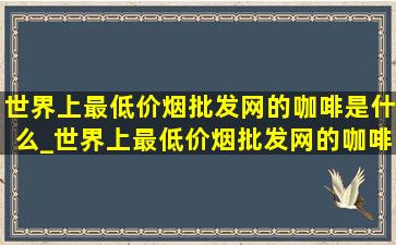 世界上最(低价烟批发网)的咖啡是什么_世界上最(低价烟批发网)的咖啡是哪种