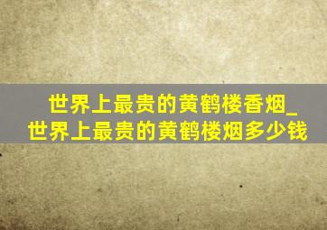 世界上最贵的黄鹤楼香烟_世界上最贵的黄鹤楼烟多少钱