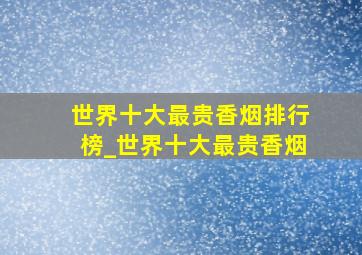 世界十大最贵香烟排行榜_世界十大最贵香烟