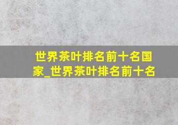 世界茶叶排名前十名国家_世界茶叶排名前十名