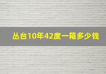 丛台10年42度一箱多少钱