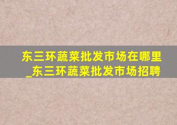 东三环蔬菜批发市场在哪里_东三环蔬菜批发市场招聘