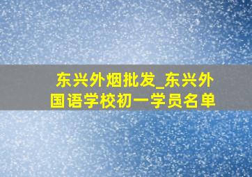 东兴外烟批发_东兴外国语学校初一学员名单