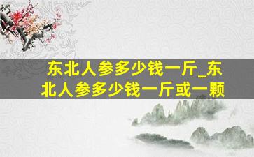 东北人参多少钱一斤_东北人参多少钱一斤或一颗