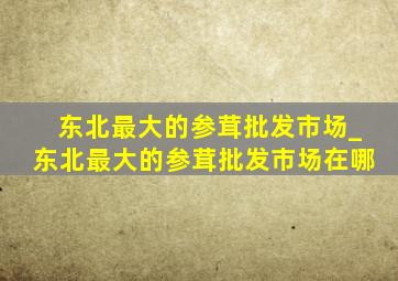 东北最大的参茸批发市场_东北最大的参茸批发市场在哪