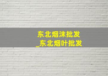 东北烟沫批发_东北烟叶批发