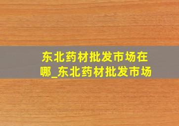 东北药材批发市场在哪_东北药材批发市场