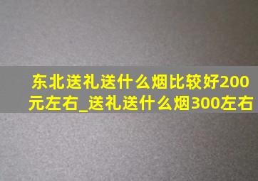 东北送礼送什么烟比较好200元左右_送礼送什么烟300左右