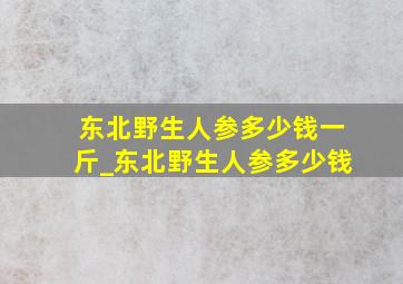 东北野生人参多少钱一斤_东北野生人参多少钱