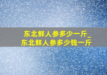 东北鲜人参多少一斤_东北鲜人参多少钱一斤