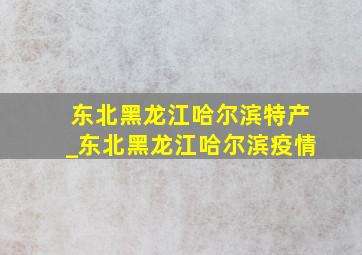 东北黑龙江哈尔滨特产_东北黑龙江哈尔滨疫情