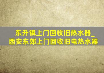 东升镇上门回收旧热水器_西安东郊上门回收旧电热水器