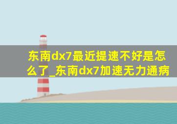 东南dx7最近提速不好是怎么了_东南dx7加速无力通病