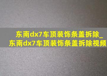 东南dx7车顶装饰条盖拆除_东南dx7车顶装饰条盖拆除视频