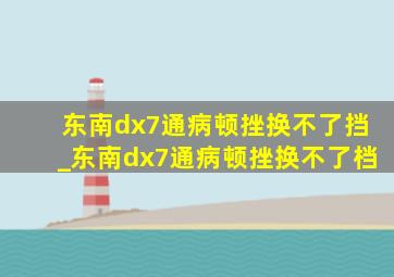 东南dx7通病顿挫换不了挡_东南dx7通病顿挫换不了档