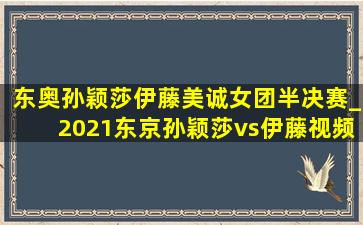 东奥孙颖莎伊藤美诚女团半决赛_2021东京孙颖莎vs伊藤视频完整版