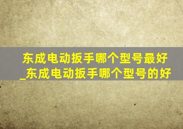 东成电动扳手哪个型号最好_东成电动扳手哪个型号的好