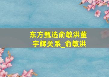 东方甄选俞敏洪董宇辉关系_俞敏洪