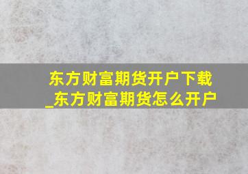 东方财富期货开户下载_东方财富期货怎么开户