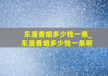 东渡香烟多少钱一条_东渡香烟多少钱一条啊