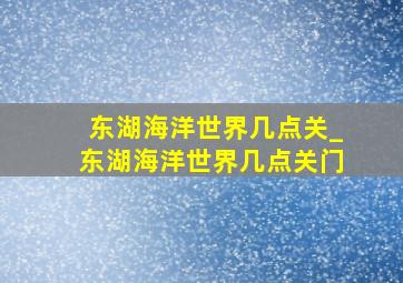 东湖海洋世界几点关_东湖海洋世界几点关门