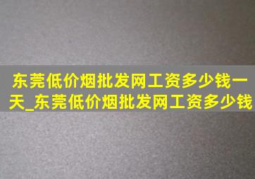 东莞(低价烟批发网)工资多少钱一天_东莞(低价烟批发网)工资多少钱