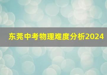 东莞中考物理难度分析2024