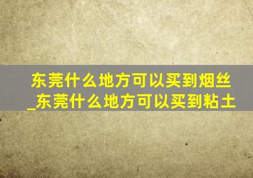 东莞什么地方可以买到烟丝_东莞什么地方可以买到粘土