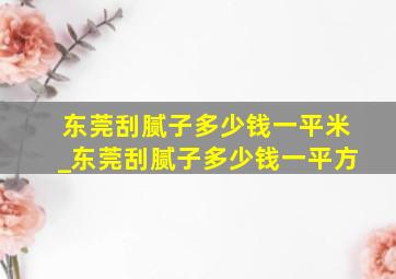 东莞刮腻子多少钱一平米_东莞刮腻子多少钱一平方