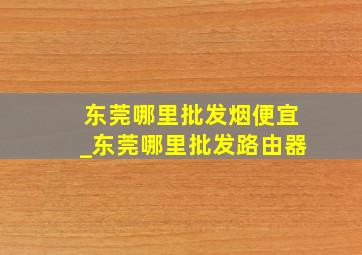 东莞哪里批发烟便宜_东莞哪里批发路由器